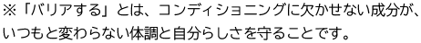 ※「バリアする」とは、コンディショニングに⽋かせない成分がいつもと変わらない体調と⾃分らしさを守ることです。